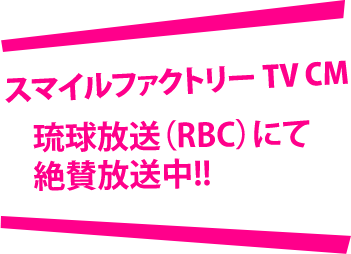 スマイルファクトリー TV CM 琉球放送（RBC）にて絶賛放送中